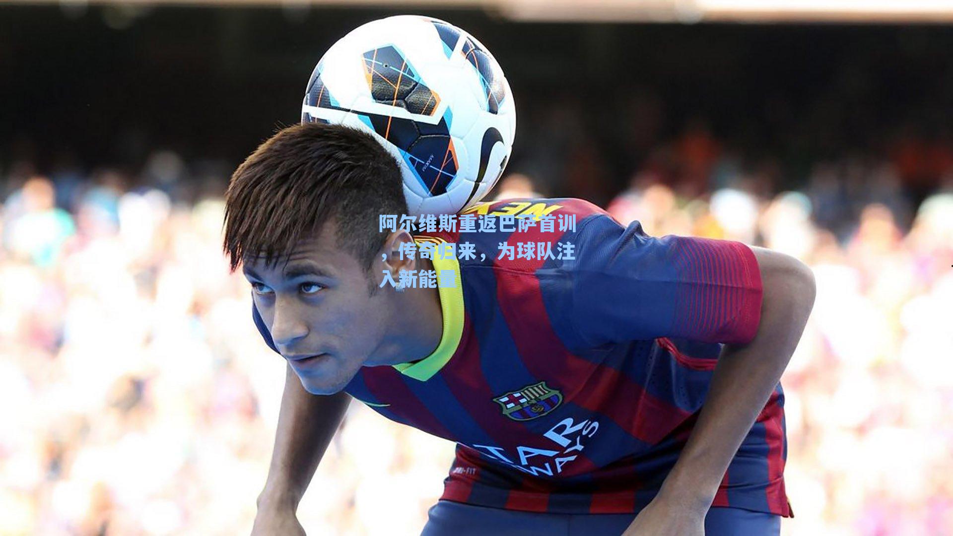 阿尔维斯重返巴萨首训，传奇归来，为球队注入新能量