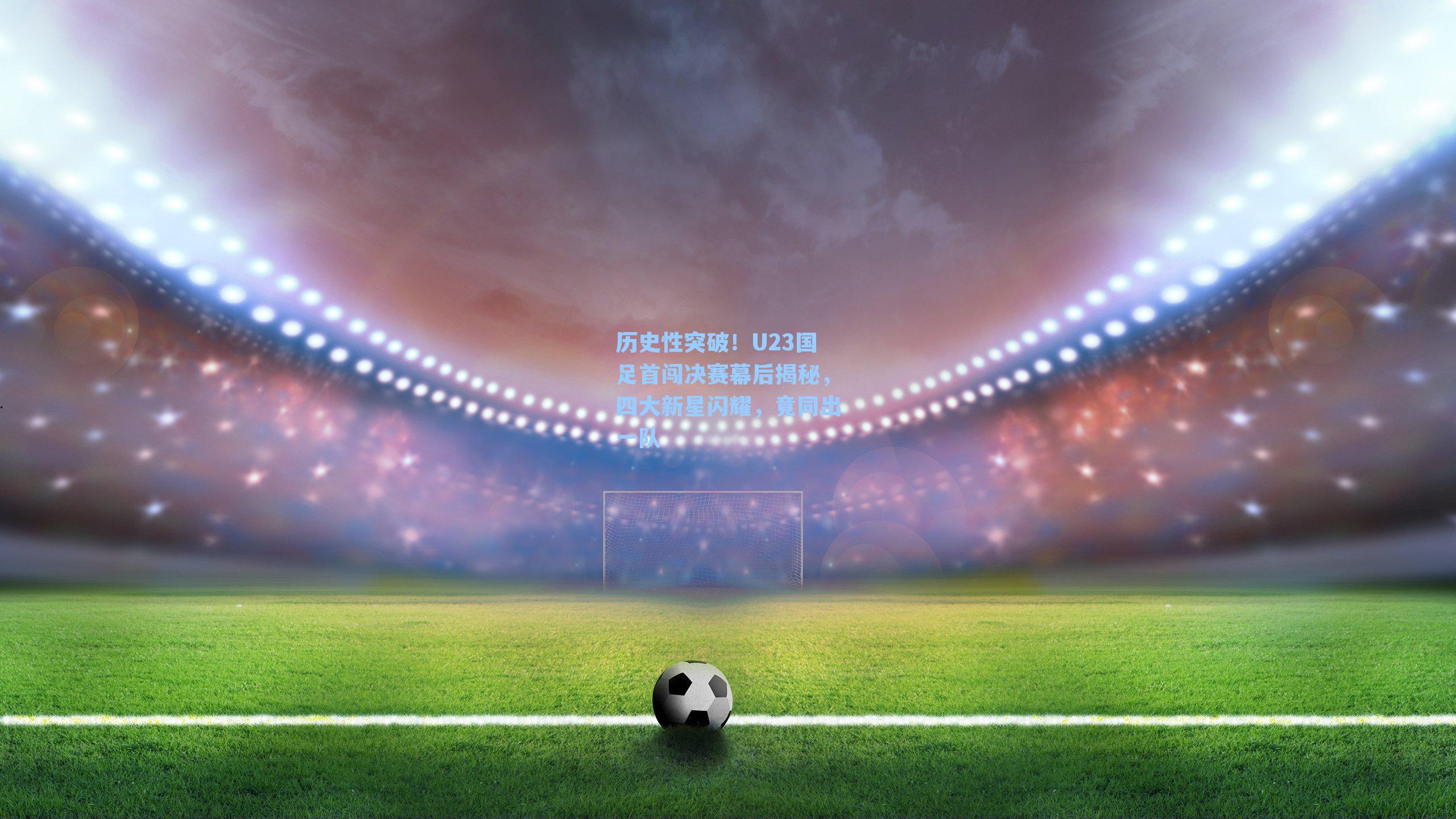 历史性突破！U23国足首闯决赛幕后揭秘，四大新星闪耀，竟同出一队